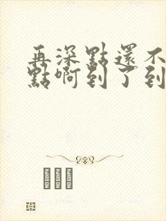 再深点还不够快点啊到了到了