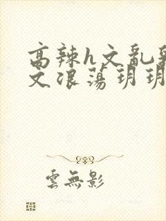 高辣h文乱乳h文浪荡玥玥