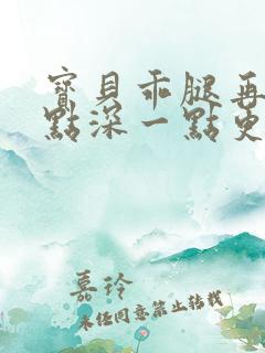 宝贝乖腿再开一点深一点更好