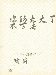 你的太大了我吃不下去