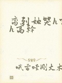 脔到她哭h宫交h高干