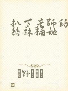 扒下老师的黑色丝袜桶她