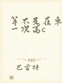 等不及在车里做一次高c