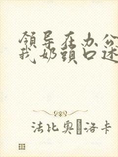 领导在办公室含我奶头口述