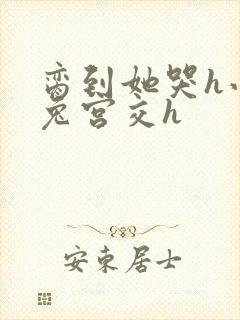 脔到她哭h小白兔宫交h