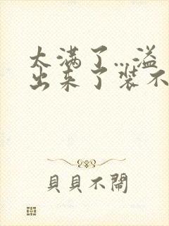 太满了...溢出来了装不下了