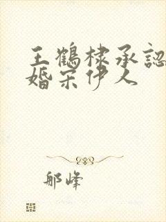 王鹤棣承认已订婚宋伊人