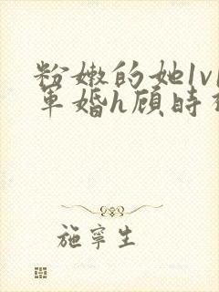 粉嫩的她1v1军婚h顾时视频