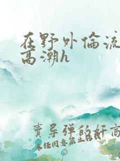 在野外伦流澡到高潮h