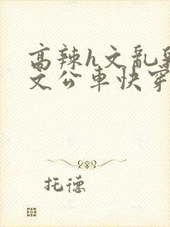 高辣h文乱乳h文公车快穿