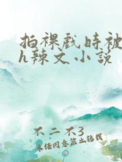 拍裸戏时被c了h辣文小说