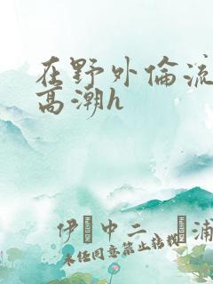 在野外伦流澡到高潮h