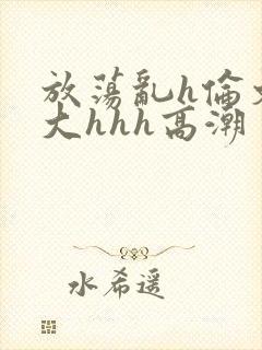 放荡乱h伦文粗大hhh高潮