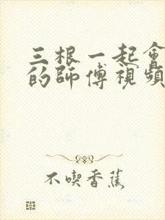 三根一起会坏掉的师傅视频