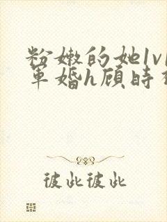 粉嫩的她1v1军婚h顾时视频