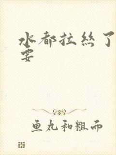 水都拉丝了还不要