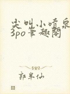 尖叫小喷泉1v3po笔趣阁