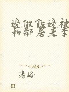 边做饭边被躁我和邻居老李小芳