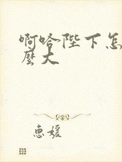 啊哈陛下怎么这么大