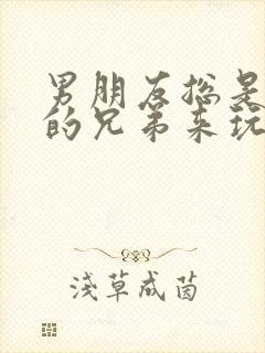 男朋友总是让他的兄弟来玩我