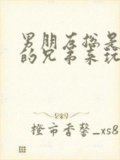 男朋友总是让他的兄弟来玩我