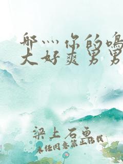 哪灬你的鸣巴好大好爽男男