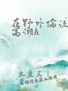 在野外伦流澡到高潮h