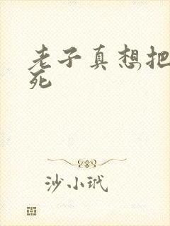 老子真想把你弄死