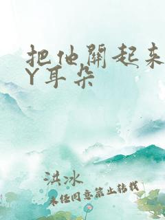 把他关起来 BY耳朵