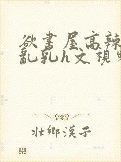 欲书屋高辣h文乱乳h文视频