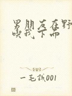 男朋友在野外猛吃我下面