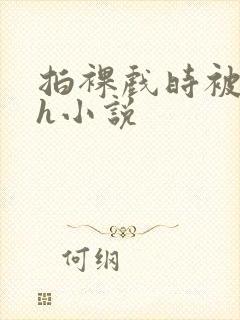 拍裸戏时被c了h小说