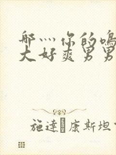 哪灬你的鸣巴好大好爽男男