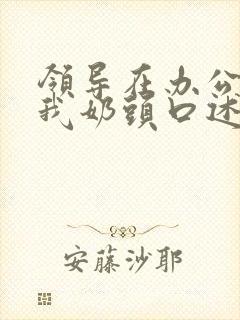 领导在办公室含我奶头口述