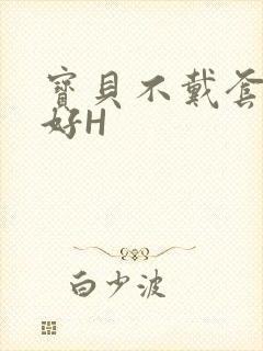 宝贝不戴套好不好H