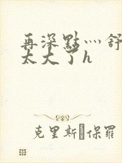 再深点灬舒服灬太大了h