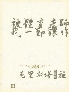 被体育老师c了我一节课作文