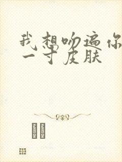 我想吻遍你的每一寸皮肤