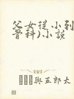 父女从小到大(骨科)小说