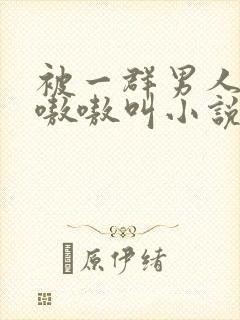 被一群男人玩得嗷嗷叫小说