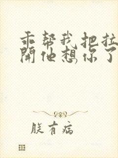 乖帮我把拉链拉开他想你了