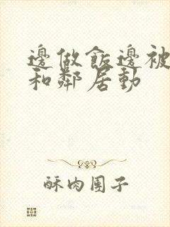 边做饭边被躁我和邻居动