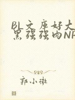 BL文库好大粗黑强强肉NP