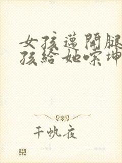 女孩迈开腿让男孩给她嗦坤巴