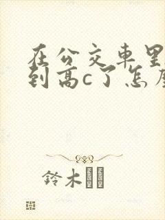 在公交车里c弄到高c了怎么办