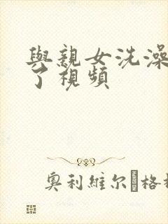 与亲女洗澡时伦了视频