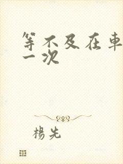 等不及在车里做一次