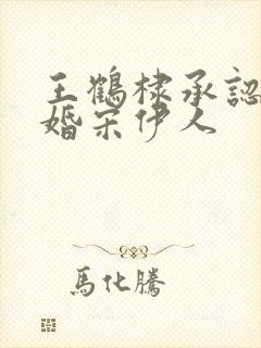 王鹤棣承认已订婚宋伊人