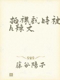 拍裸戏时被c了h辣文