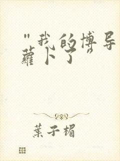 “我的博导去削萝卜了”